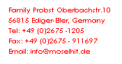Textfeld: Family Probst Oberbachstr.10&nbsp; 56815 Ediger-Eller, Germany&nbsp;&nbsp; Tel: +49 (0)2675 -1205&nbsp;&nbsp;&nbsp;&nbsp;&nbsp;&nbsp;&nbsp; Fax: +49 (0)2675 - 911697&nbsp;&nbsp; Email: info@moselhit.de&nbsp;